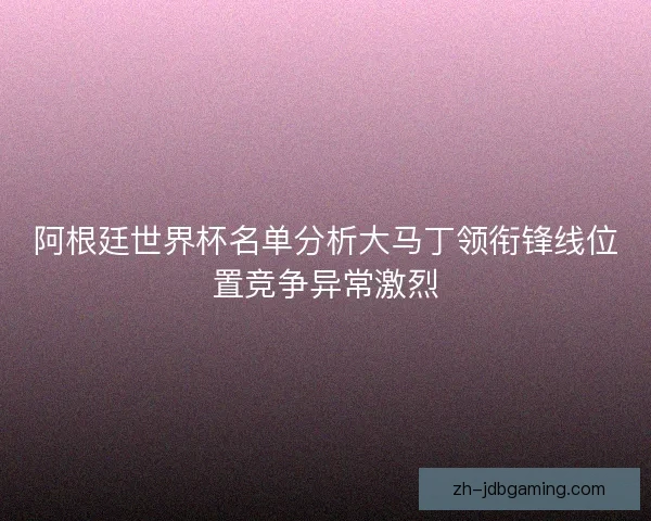 阿根廷世界杯名单分析大马丁领衔锋线位置竞争异常激烈