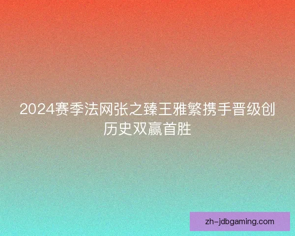 2024赛季法网张之臻王雅繁携手晋级创历史双赢首胜