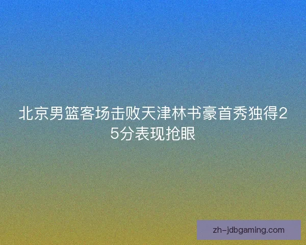 北京男篮客场击败天津林书豪首秀独得25分表现抢眼