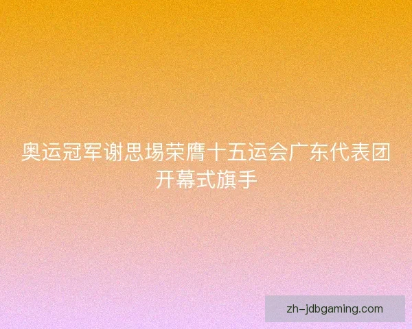 奥运冠军谢思埸荣膺十五运会广东代表团开幕式旗手
